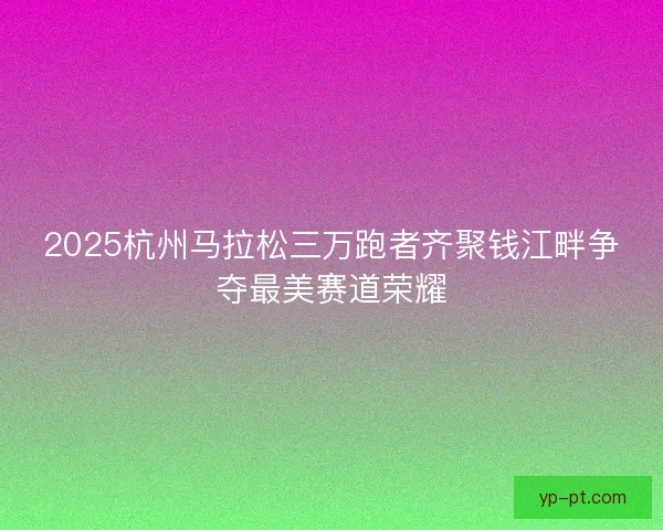 2025杭州马拉松三万跑者齐聚钱江畔争夺最美赛道荣耀