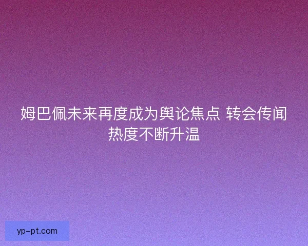 姆巴佩未来再度成为舆论焦点 转会传闻热度不断升温